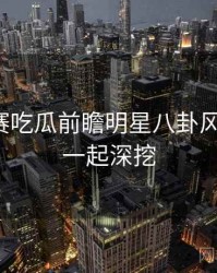 每日大赛吃瓜前瞻明星八卦风向研判，一起深挖