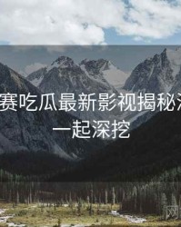 每日大赛吃瓜最新影视揭秘深解析，一起深挖