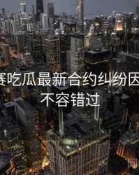 每日大赛吃瓜最新合约纠纷因果梳理，不容错过