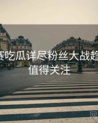 每日大赛吃瓜详尽粉丝大战趋势洞察，值得关注