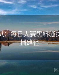 独家深扒：每日大赛黑料骚扰事件传播路径