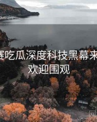 每日大赛吃瓜深度科技黑幕来龙去脉，欢迎围观