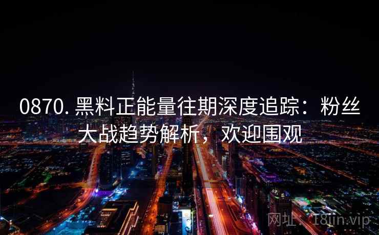 0870. 黑料正能量往期深度追踪:粉丝大战趋势解析,欢迎围观 0870. 黑料正能量往期深度追踪:粉丝大战趋势解析,欢迎围观