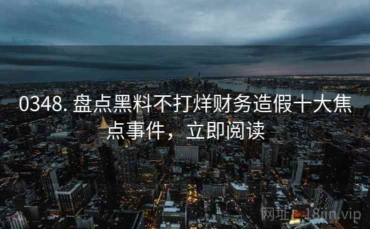 0348. 盘点黑料不打烊财务造假十大焦点事件，立即阅读