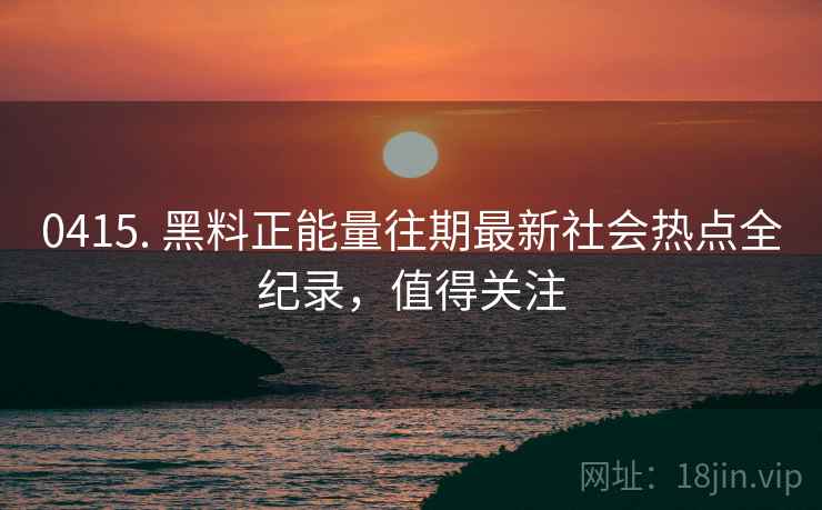 0415. 黑料正能量往期最新社会热点全纪录,值得关注 0415. 黑料正能量往期最新社会热点全纪录,值得关注