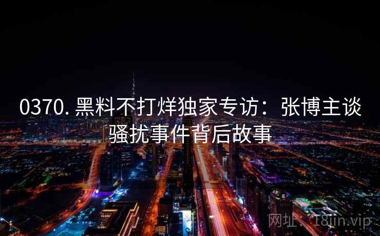 0370. 黑料不打烊独家专访:张博主谈骚扰事件背后故事 0370. 黑料不打烊独家专访:张博主谈骚扰事件背后故事