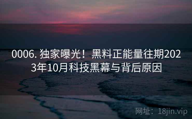 0006. 独家曝光!黑料正能量往期2023年10月科技黑幕与背后原因 0006. 独家曝光!黑料正能量往期2023年10月科技黑幕与背后原因
