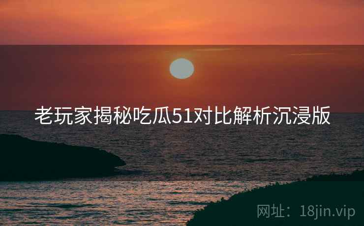 老玩家揭秘吃瓜51对比解析沉浸版 老玩家揭秘吃瓜51对比解析沉浸版