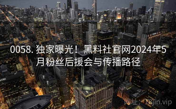 0058. 独家曝光!黑料社官网2024年5月粉丝后援会与传播路径 0058. 独家曝光!黑料社官网2024年5月粉丝后援会与传播路径