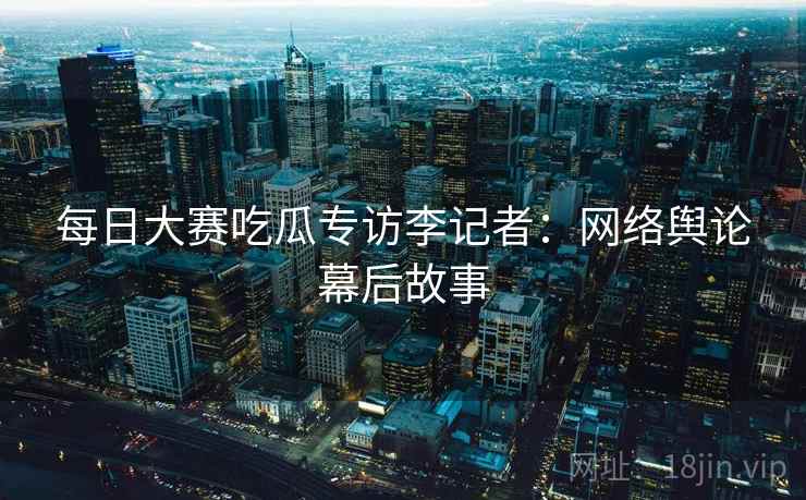每日大赛吃瓜专访李记者:网络舆论幕后故事 每日大赛吃瓜专访李记者:网络舆论幕后故事