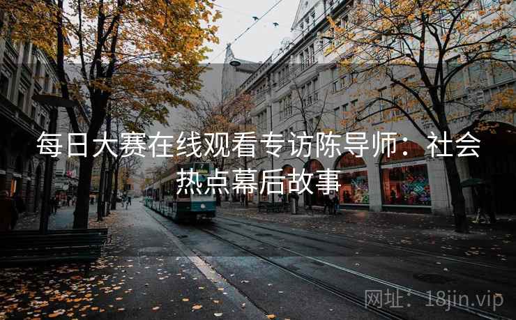 每日大赛在线观看专访陈导师:社会热点幕后故事 每日大赛在线观看专访陈导师:社会热点幕后故事