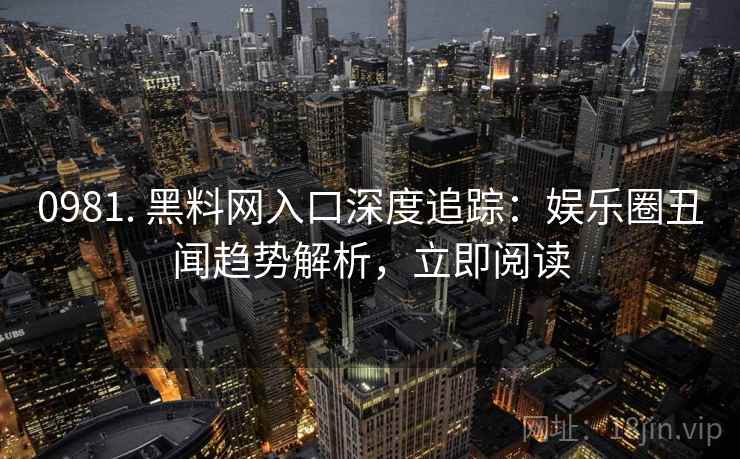 0981. 黑料网入口深度追踪:娱乐圈丑闻趋势解析,立即阅读 0981. 黑料网入口深度追踪:娱乐圈丑闻趋势解析,立即阅读