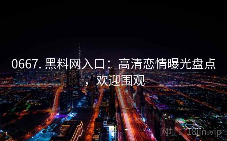 0667. 黑料网入口:高清恋情曝光盘点,欢迎围观 0667. 黑料网入口:高清恋情曝光盘点,欢迎围观