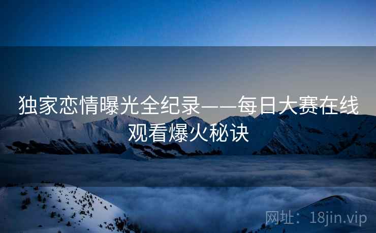 独家恋情曝光全纪录——每日大赛在线观看爆火秘诀 独家恋情曝光全纪录——每日大赛在线观看爆火秘诀