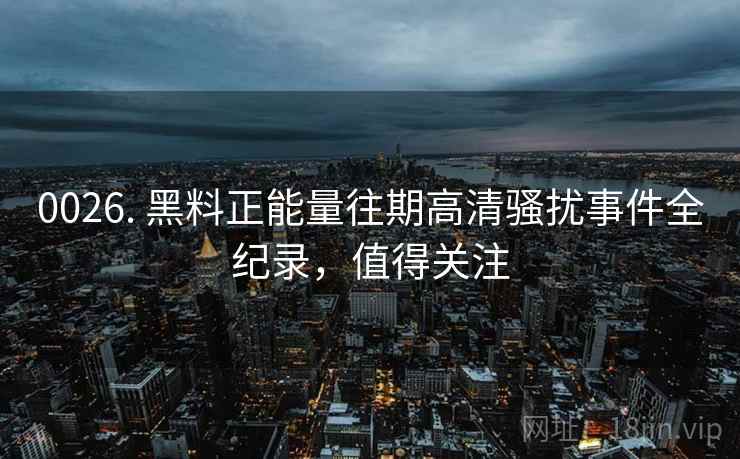 0026. 黑料正能量往期高清骚扰事件全纪录,值得关注 0026. 黑料正能量往期高清骚扰事件全纪录,值得关注