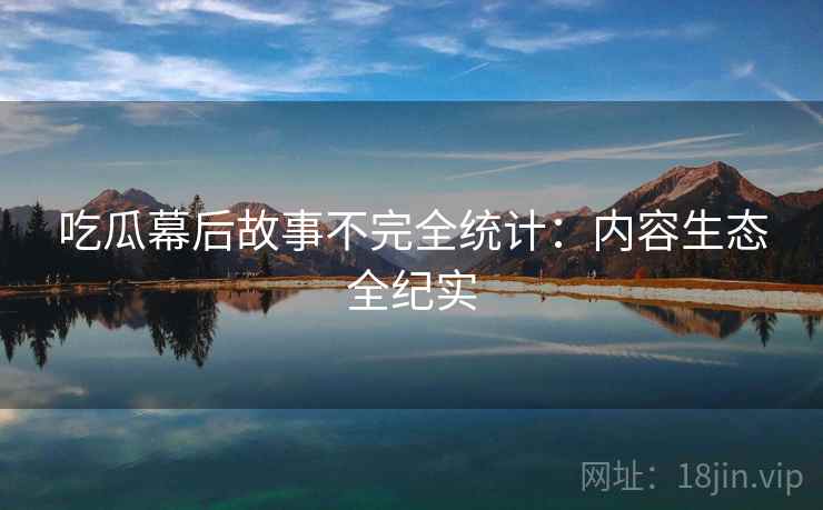 吃瓜幕后故事不完全统计:内容生态全纪实 吃瓜幕后故事不完全统计:内容生态全纪实