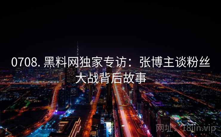 0708. 黑料网独家专访:张博主谈粉丝大战背后故事 0708. 黑料网独家专访:张博主谈粉丝大战背后故事