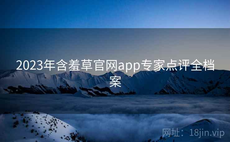 2023年含羞草官网app专家点评全档案 2023年含羞草官网app专家点评全档案
