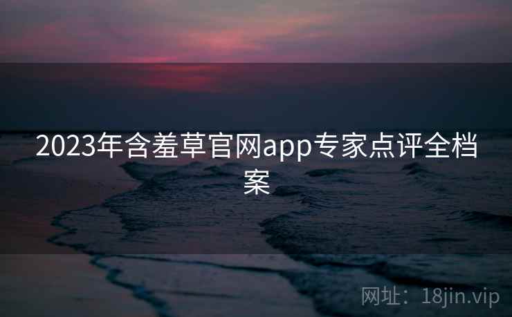 2023年含羞草官网app专家点评全档案 2023年含羞草官网app专家点评全档案
