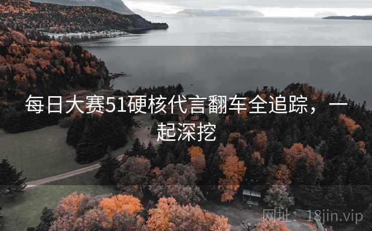 每日大赛51硬核代言翻车全追踪,一起深挖 每日大赛51硬核代言翻车全追踪,一起深挖