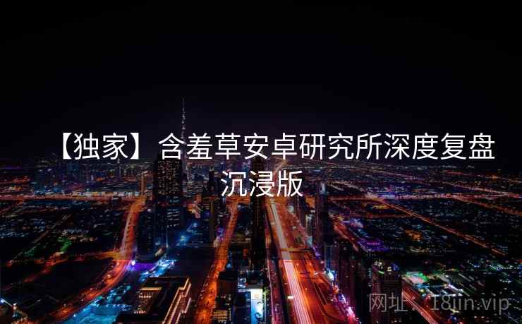 【独家】含羞草安卓研究所深度复盘沉浸版 【独家】含羞草安卓研究所深度复盘沉浸版